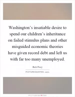 Washington’s insatiable desire to spend our children’s inheritance on failed stimulus plans and other misguided economic theories have given record debt and left us with far too many unemployed Picture Quote #1