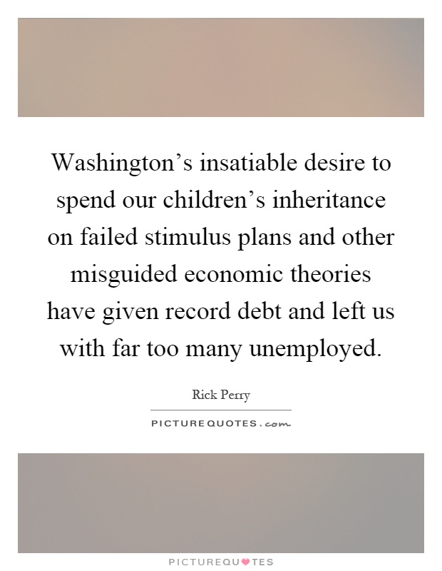 Washington's insatiable desire to spend our children's inheritance on failed stimulus plans and other misguided economic theories have given record debt and left us with far too many unemployed Picture Quote #1