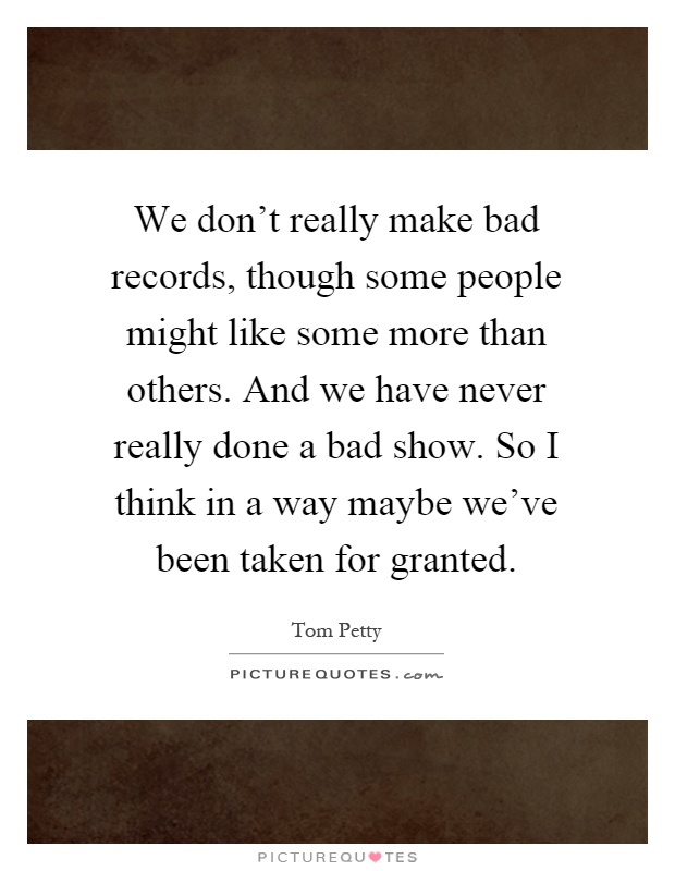 We don't really make bad records, though some people might like some more than others. And we have never really done a bad show. So I think in a way maybe we've been taken for granted Picture Quote #1