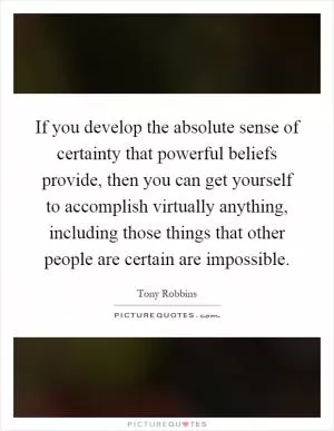 If you develop the absolute sense of certainty that powerful beliefs provide, then you can get yourself to accomplish virtually anything, including those things that other people are certain are impossible Picture Quote #1