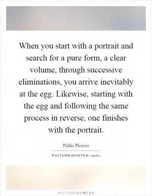 When you start with a portrait and search for a pure form, a clear volume, through successive eliminations, you arrive inevitably at the egg. Likewise, starting with the egg and following the same process in reverse, one finishes with the portrait Picture Quote #1