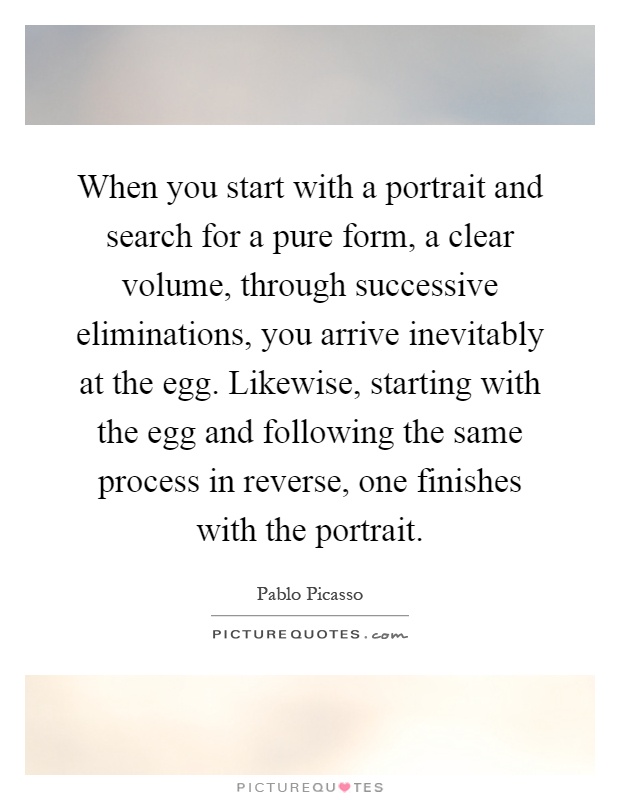 When you start with a portrait and search for a pure form, a clear volume, through successive eliminations, you arrive inevitably at the egg. Likewise, starting with the egg and following the same process in reverse, one finishes with the portrait Picture Quote #1