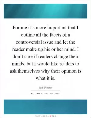 For me it’s more important that I outline all the facets of a controversial issue and let the reader make up his or her mind. I don’t care if readers change their minds, but I would like readers to ask themselves why their opinion is what it is Picture Quote #1