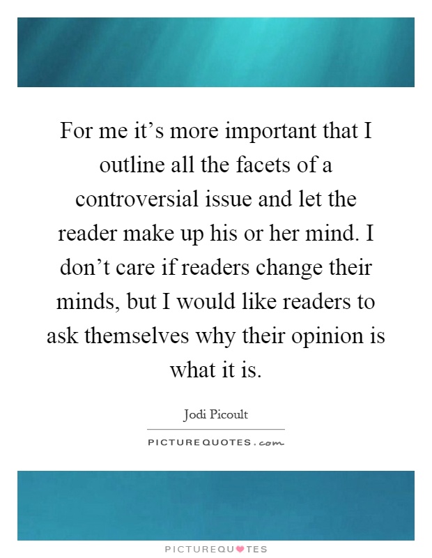 For me it's more important that I outline all the facets of a controversial issue and let the reader make up his or her mind. I don't care if readers change their minds, but I would like readers to ask themselves why their opinion is what it is Picture Quote #1