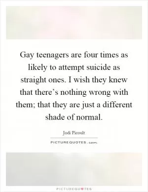 Gay teenagers are four times as likely to attempt suicide as straight ones. I wish they knew that there’s nothing wrong with them; that they are just a different shade of normal Picture Quote #1