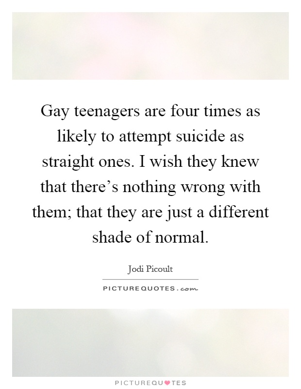 Gay teenagers are four times as likely to attempt suicide as straight ones. I wish they knew that there's nothing wrong with them; that they are just a different shade of normal Picture Quote #1