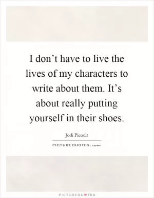I don’t have to live the lives of my characters to write about them. It’s about really putting yourself in their shoes Picture Quote #1
