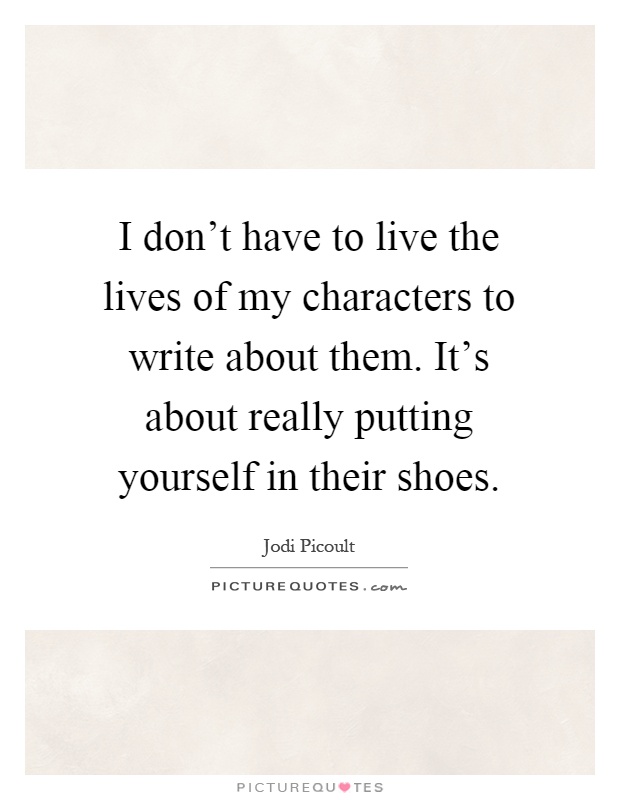I don't have to live the lives of my characters to write about them. It's about really putting yourself in their shoes Picture Quote #1