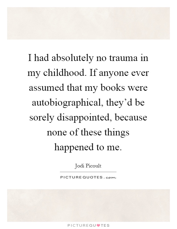 I had absolutely no trauma in my childhood. If anyone ever assumed that my books were autobiographical, they'd be sorely disappointed, because none of these things happened to me Picture Quote #1