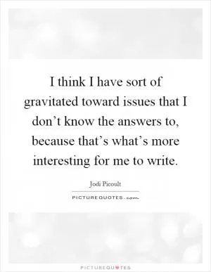 I think I have sort of gravitated toward issues that I don’t know the answers to, because that’s what’s more interesting for me to write Picture Quote #1