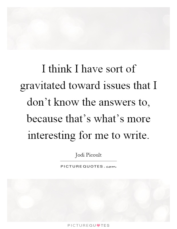I think I have sort of gravitated toward issues that I don't know the answers to, because that's what's more interesting for me to write Picture Quote #1