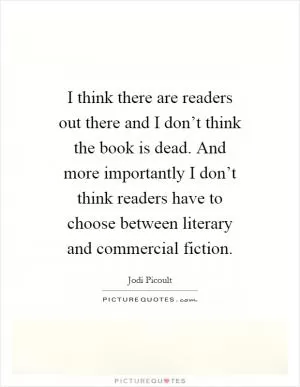 I think there are readers out there and I don’t think the book is dead. And more importantly I don’t think readers have to choose between literary and commercial fiction Picture Quote #1