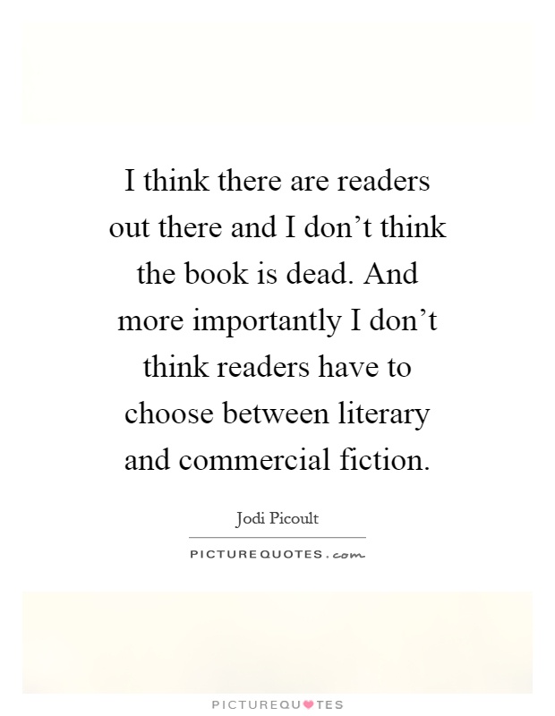 I think there are readers out there and I don't think the book is dead. And more importantly I don't think readers have to choose between literary and commercial fiction Picture Quote #1