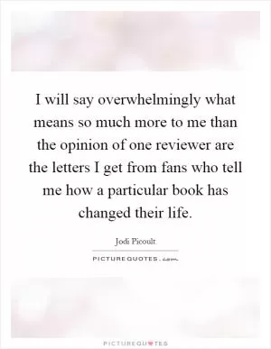 I will say overwhelmingly what means so much more to me than the opinion of one reviewer are the letters I get from fans who tell me how a particular book has changed their life Picture Quote #1