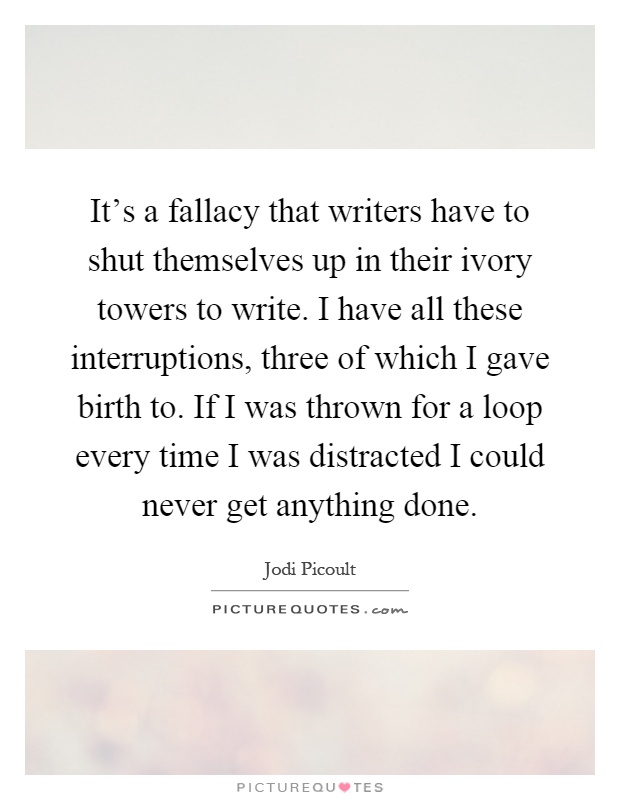 It's a fallacy that writers have to shut themselves up in their ivory towers to write. I have all these interruptions, three of which I gave birth to. If I was thrown for a loop every time I was distracted I could never get anything done Picture Quote #1