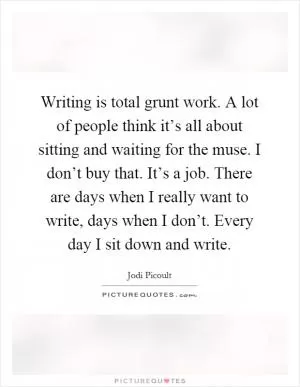 Writing is total grunt work. A lot of people think it’s all about sitting and waiting for the muse. I don’t buy that. It’s a job. There are days when I really want to write, days when I don’t. Every day I sit down and write Picture Quote #1