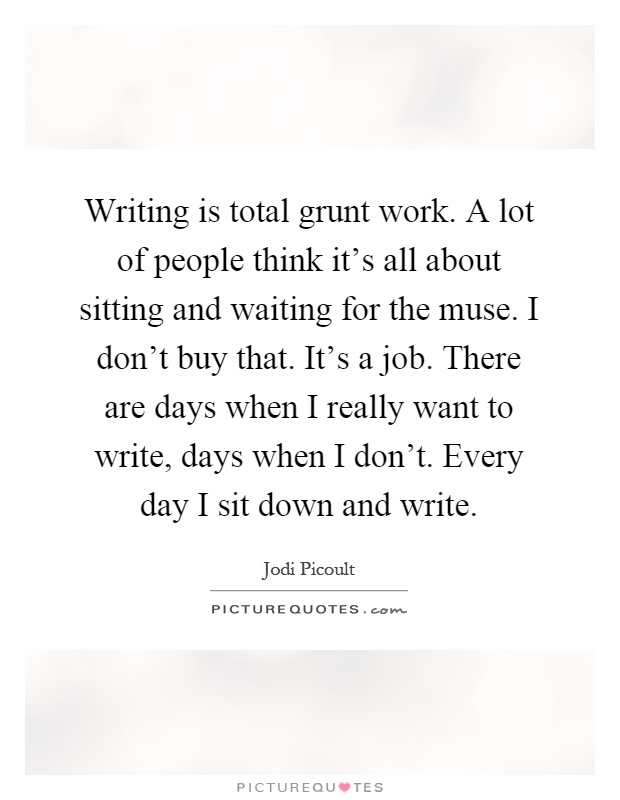 Writing is total grunt work. A lot of people think it's all about sitting and waiting for the muse. I don't buy that. It's a job. There are days when I really want to write, days when I don't. Every day I sit down and write Picture Quote #1