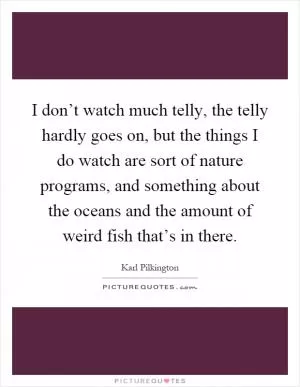 I don’t watch much telly, the telly hardly goes on, but the things I do watch are sort of nature programs, and something about the oceans and the amount of weird fish that’s in there Picture Quote #1