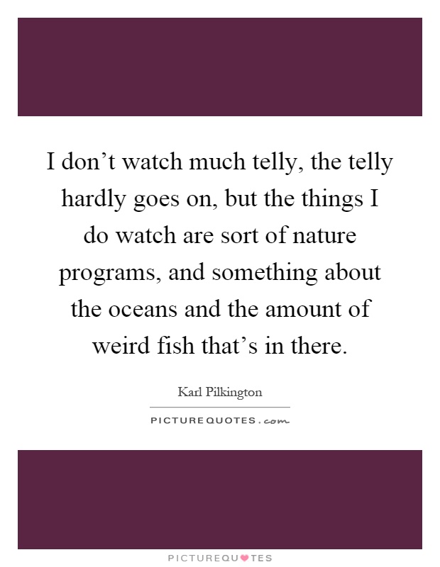 I don't watch much telly, the telly hardly goes on, but the things I do watch are sort of nature programs, and something about the oceans and the amount of weird fish that's in there Picture Quote #1