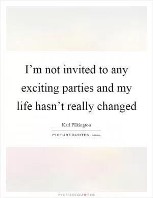 I’m not invited to any exciting parties and my life hasn’t really changed Picture Quote #1