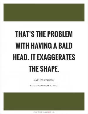 That’s the problem with having a bald head. It exaggerates the shape Picture Quote #1