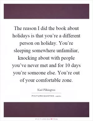 The reason I did the book about holidays is that you’re a different person on holiday. You’re sleeping somewhere unfamiliar, knocking about with people you’ve never met and for 10 days you’re someone else. You’re out of your comfortable zone Picture Quote #1