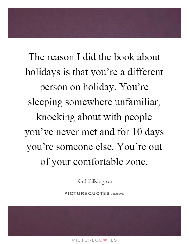 The reason I did the book about holidays is that you're a different person on holiday. You're sleeping somewhere unfamiliar, knocking about with people you've never met and for 10 days you're someone else. You're out of your comfortable zone Picture Quote #1