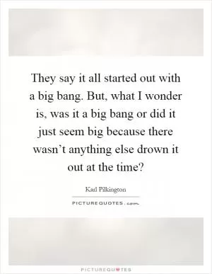 They say it all started out with a big bang. But, what I wonder is, was it a big bang or did it just seem big because there wasn’t anything else drown it out at the time? Picture Quote #1