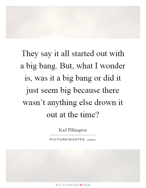 They say it all started out with a big bang. But, what I wonder is, was it a big bang or did it just seem big because there wasn't anything else drown it out at the time? Picture Quote #1