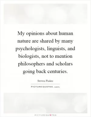 My opinions about human nature are shared by many psychologists, linguists, and biologists, not to mention philosophers and scholars going back centuries Picture Quote #1