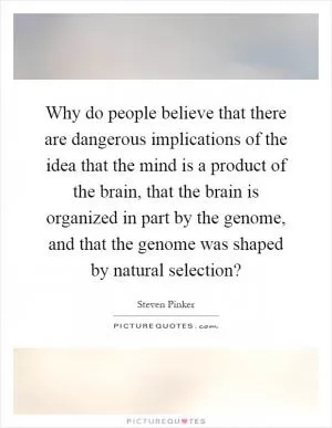 Why do people believe that there are dangerous implications of the idea that the mind is a product of the brain, that the brain is organized in part by the genome, and that the genome was shaped by natural selection? Picture Quote #1
