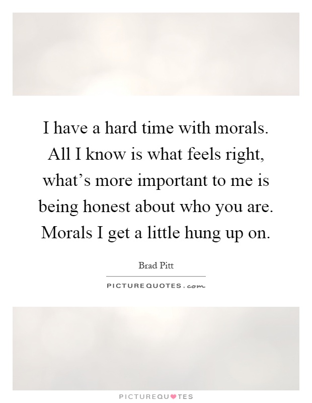I have a hard time with morals. All I know is what feels right, what's more important to me is being honest about who you are. Morals I get a little hung up on Picture Quote #1