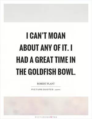 I can’t moan about any of it. I had a great time in the goldfish bowl Picture Quote #1