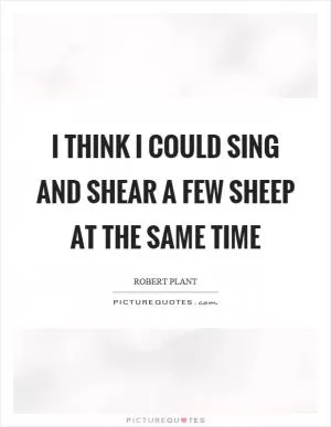 I think I could sing and shear a few sheep at the same time Picture Quote #1