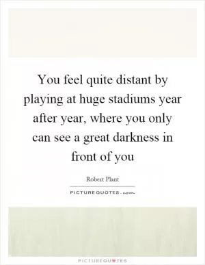 You feel quite distant by playing at huge stadiums year after year, where you only can see a great darkness in front of you Picture Quote #1