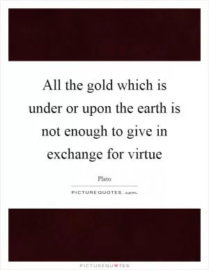 All the gold which is under or upon the earth is not enough to give in exchange for virtue Picture Quote #1