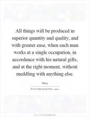 All things will be produced in superior quantity and quality, and with greater ease, when each man works at a single occupation, in accordance with his natural gifts, and at the right moment, without meddling with anything else Picture Quote #1