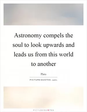 Astronomy compels the soul to look upwards and leads us from this world to another Picture Quote #1
