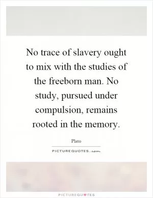 No trace of slavery ought to mix with the studies of the freeborn man. No study, pursued under compulsion, remains rooted in the memory Picture Quote #1