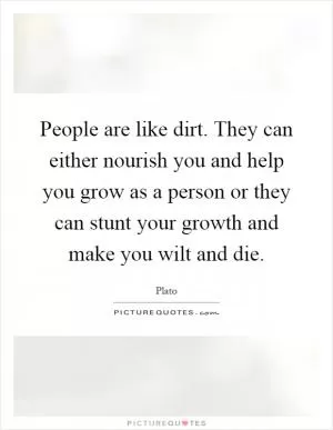 People are like dirt. They can either nourish you and help you grow as a person or they can stunt your growth and make you wilt and die Picture Quote #1