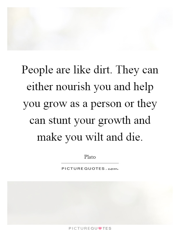 People are like dirt. They can either nourish you and help you grow as a person or they can stunt your growth and make you wilt and die Picture Quote #1