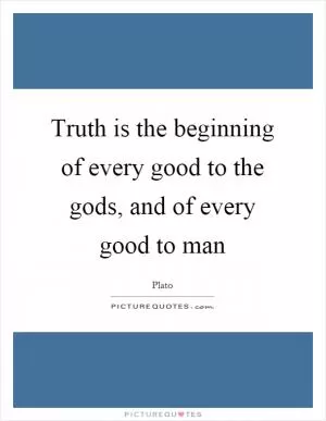 Truth is the beginning of every good to the gods, and of every good to man Picture Quote #1