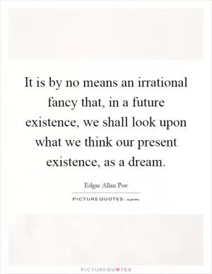 It is by no means an irrational fancy that, in a future existence, we shall look upon what we think our present existence, as a dream Picture Quote #1