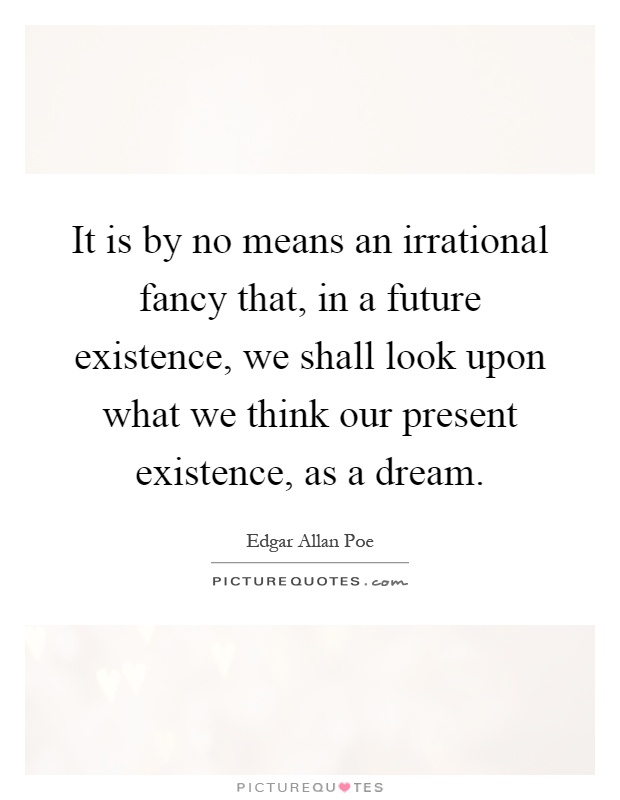 It is by no means an irrational fancy that, in a future existence, we shall look upon what we think our present existence, as a dream Picture Quote #1