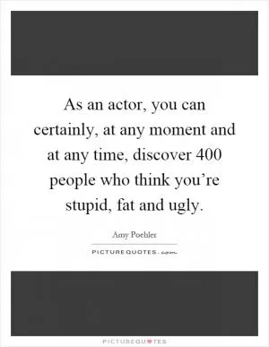As an actor, you can certainly, at any moment and at any time, discover 400 people who think you’re stupid, fat and ugly Picture Quote #1