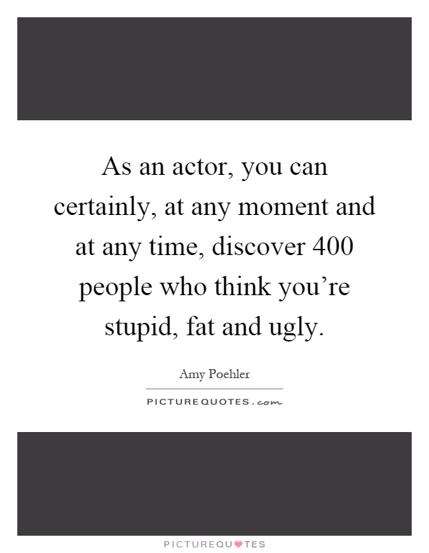 As an actor, you can certainly, at any moment and at any time, discover 400 people who think you're stupid, fat and ugly Picture Quote #1