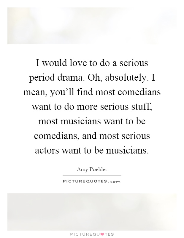 I would love to do a serious period drama. Oh, absolutely. I mean, you'll find most comedians want to do more serious stuff, most musicians want to be comedians, and most serious actors want to be musicians Picture Quote #1
