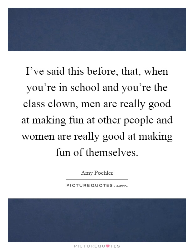 I've said this before, that, when you're in school and you're the class clown, men are really good at making fun at other people and women are really good at making fun of themselves Picture Quote #1