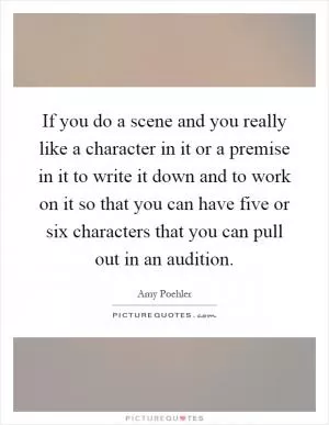 If you do a scene and you really like a character in it or a premise in it to write it down and to work on it so that you can have five or six characters that you can pull out in an audition Picture Quote #1