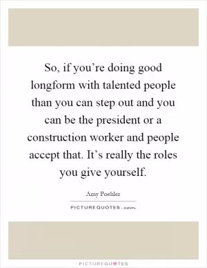 So, if you’re doing good longform with talented people than you can step out and you can be the president or a construction worker and people accept that. It’s really the roles you give yourself Picture Quote #1